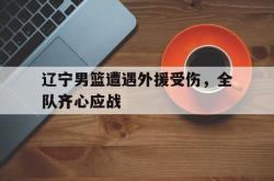 开云平台-包含辽宁男篮遭遇外援受伤，全队齐心应战的词条2025